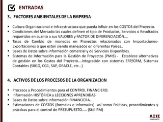 ENTRADAS
 Cultura Organizacional e Infraestructura que pueda influir en los COSTOS del Proyecto.
 Condiciones del Mercado las cuales definen el tipo de Productos, Servicios o Resultados
requeridos en cuanto a sus VALORES y FACTOR DE DIFERENCIACIÓN….
 Tasas de Cambio de monedas en Proyectos relacionados con Importaciones-
Exportaciones o que estén siendo manejados en diferentes Países..
 Bases de Datos sobre información comercial y de Servicios Disponibles.
 Sistemas de Información para la Gestión de Proyectos (PMIS) - Establece alternativas
de gestión en los Costos del Proyecto….integración con sistemas ERP/CRM, Sistemas
Contables (SIIGO, CG1, SAP, ORACLE, etc…)
Ó
 Procesos y Procedimientos para el CONTROL FINANCIERO.
 Información HISTÓRICA y LECCIONES APRENDIDAS
 Bases de Datos sobre información FINANCIERA…
 Estimaciones de COSTOS (formales e informales) así como Políticas, procedimientos y
prácticas para el control de PRESUPUESTO….. (Skill PM)
 