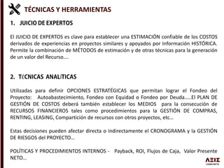 TÉCNICAS Y HERRAMIENTAS
El JUICIO DE EXPERTOS es clave para establecer una ESTIMACIÓN confiable de los COSTOS
derivados de experiencias en proyectos similares y apoyados por Información HISTÓRICA.
Permite la combinación de MÉTODOS de estimación y de otras técnicas para la generación
de un valor del Recurso….
É Í
Utilizadas para definir OPCIONES ESTRATÉGICAS que permitan lograr el Fondeo del
Proyecto: Autoabastecimiento, Fondeo con Equidad o Fondeo por Deuda…..El PLAN DE
GESTIÓN DE COSTOS deberá también establecer los MEDIOS para la consecución de
RECURSOS FINANCIEROS tales como procedimientos para la GESTIÓN DE COMPRAS,
RENTING, LEASING, Compartición de recursos con otros proyectos, etc…
Estas decisiones pueden afectar directa o indirectamente el CRONOGRAMA y la GESTIÓN
DE RIESGOS del PROYECTO…
POLÍTICAS Y PROCEDIMIENTOS INTERNOS - Payback, ROI, Flujos de Caja, Valor Presente
NETO…
 