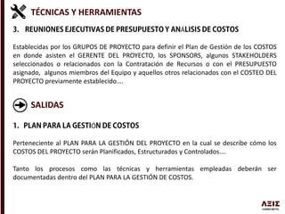 TÉCNICAS Y HERRAMIENTAS
Á
Establecidas por los GRUPOS DE PROYECTO para definir el Plan de Gestión de los COSTOS
en donde asisten el GERENTE DEL PROYECTO, los SPONSORS, algunos STAKEHOLDERS
seleccionados o relacionados con la Contratación de Recursos o con el PRESUPUESTO
asignado, algunos miembros del Equipo y aquellos otros relacionados con el COSTEO DEL
PROYECTO previamente establecido….
SALIDAS
Ó
Perteneciente al PLAN PARA LA GESTIÓN DEL PROYECTO en la cual se describe cómo los
COSTOS DEL PROYECTO serán Planificados, Estructurados y Controlados….
Tanto los procesos como las técnicas y herramientas empleadas deberán ser
documentadas dentro del PLAN PARA LA GESTIÓN DE COSTOS.
 