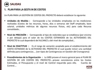 SALIDAS
Ó
Un PLAN PARA LA GESTIÓN DE COSTOS DEL PROYECTO deberá establecer lo siguiente:
 Unidades de Medida : Corresponde a las Unidades empleadas en las mediciones
realizadas (Costos de los recursos, horas, días o semanas del Staff empleado, base
salarial, unidades métricas de algunos recursos físicos, etc) para cada Recurso
consolidado…
 Nivel de PRECISIÓN : Corresponde al tipo de redondeo que se establezca (por encima
o por debajo) para el valor de los COSTOS ESTIMADOS de las ACTIVIDADES DEL
PROYECTO lo cual dependerá del ALCANCE y del nivel de complejidad…
 Nivel de EXACTITUD : Es el rango de variación aceptado para el establecimiento del
COSTO ESTIMADO de la ACTIVIDAD DEL PROYECTO el cual puede incluir una cantidad
definida para contingencias…. (ver tipos de Contingencias en Gestión del Cronograma)
 Procedimientos de la Organización : La WBS provee el marco general para el PLAN DE
GESTIÓN DE LOS COSTOS DEL PROYECTO….provee consistencia entre los Costos
Estimados, el Presupuesto y el nivel de Control requerido para ello. Cuenta de
Control….
 