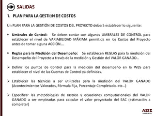 SALIDAS
Ó
Un PLAN PARA LA GESTIÓN DE COSTOS DEL PROYECTO deberá establecer lo siguiente:
 Umbrales de Control: Se deben contar con algunos UMBRALES DE CONTROL para
establecer el nivel de VARIABILIDAD MÁXIMA permitida en los Costos del Proyecto
antes de tomar alguna ACCIÓN….
 Reglas para la Medición del Desempeño: Se establecen REGLAS para la medición del
Desempeño del Proyecto a través de la medición y Gestión del VALOR GANADO…
 Definir los puntos de Control para la medición del desempeño en la WBS para
establecer el nivel de las Cuentas de Control ya definidas.
 Establecer las técnicas a ser utilizadas para la medición del VALOR GANADO
(Acontecimientos Valorados, Fórmula Fija, Porcentaje Completado, etc…)
 Especificar las metodologías de rastreo y ecuaciones computacionales del VALOR
GANADO a ser empleadas para calcular el valor proyectado del EAC (estimación a
completar)
 