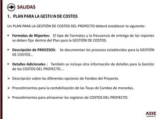 SALIDAS
Ó
Un PLAN PARA LA GESTIÓN DE COSTOS DEL PROYECTO deberá establecer lo siguiente:
 Formatos de REportes: El tipo de Formatos y la frecuencia de entrega de los reportes
se deben fijar dentro del Plan para la GESTIÓN DE COSTOS.
 Descripción de PROCESOS: Se documentan los procesos establecidos para la GESTIÓN
DE COSTOS…
 Detalles Adicionales : También se incluye otra información de detalles para la Gestión
de los COSTOS DEL PROYECTO….
 Descripción sobre las diferentes opciones de Fondeo del Proyecto.
 Procedimientos para la contabilización de las Tasas de Cambio de monedas.
 Procedimientos para almacenar los registros de COSTOS DEL PROYECTO.
 