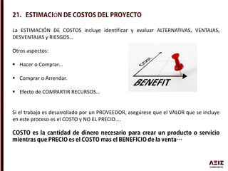 Ó
La ESTIMACIÓN DE COSTOS incluye identificar y evaluar ALTERNATIVAS, VENTAJAS,
DESVENTAJAS y RIESGOS…
Otros aspectos:
 Hacer o Comprar…
 Comprar o Arrendar.
 Efecto de COMPARTIR RECURSOS…
Si el trabajo es desarrollado por un PROVEEDOR, asegúrese que el VALOR que se incluye
en este proceso es el COSTO y NO EL PRECIO….
 