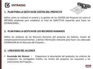 ENTRADAS
Ó
Define cómo se realizará el control y la gestión de los COSTOS del Proyecto así como el
MÉTODO empleado para establecer el nivel de EXACTITUD requerido para hacer las
ESTIMACIONES…
Ó
Define los atributos de los Recursos Humanos del proyecto, los Salarios, niveles de
compensación/reconocimientos y demás información relevante para hacer una adecuada
ESTIMACIÓN de los Recursos del Proyecto….
Í
 Enunciado del Alcance : Proporciona la descripción del producto, los criterios de
aceptación, los entregables CLAVEs, los límites del proyecto, los supuestos y las
restricciones del Proyecto….
 