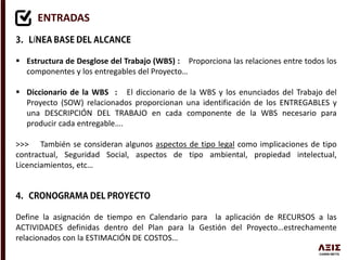 ENTRADAS
Í
 Estructura de Desglose del Trabajo (WBS) : Proporciona las relaciones entre todos los
componentes y los entregables del Proyecto…
 Diccionario de la WBS : El diccionario de la WBS y los enunciados del Trabajo del
Proyecto (SOW) relacionados proporcionan una identificación de los ENTREGABLES y
una DESCRIPCIÓN DEL TRABAJO en cada componente de la WBS necesario para
producir cada entregable….
>>> También se consideran algunos aspectos de tipo legal como implicaciones de tipo
contractual, Seguridad Social, aspectos de tipo ambiental, propiedad intelectual,
Licenciamientos, etc…
Define la asignación de tiempo en Calendario para la aplicación de RECURSOS a las
ACTIVIDADES definidas dentro del Plan para la Gestión del Proyecto…estrechamente
relacionados con la ESTIMACIÓN DE COSTOS…
 