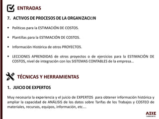 ENTRADAS
Í Ó
 Políticas para la ESTIMACIÓN DE COSTOS.
 Plantillas para la ESTIMACIÓN DE COSTOS.
 Información Histórica de otros PROYECTOS.
 LECCIONES APRENDIDAS de otros proyectos o de ejercicios para la ESTIMACIÓN DE
COSTOS, nivel de integración con los SISTEMAS CONTABLES de la empresa…
TÉCNICAS Y HERRAMIENTAS
Muy necesaria la experiencia y el juicio de EXPERTOS para obtener información histórica y
ampliar la capacidad de ANÁLISIS de los datos sobre Tarifas de los Trabajos y COSTEO de
materiales, recursos, equipos, información, etc….
 