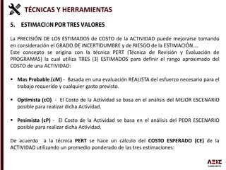 TÉCNICAS Y HERRAMIENTAS
Ó
La PRECISIÓN DE LOS ESTIMADOS de COSTO de la ACTIVIDAD puede mejorarse tomando
en consideración el GRADO DE INCERTIDUMBRE y de RIESGO de la ESTIMACIÓN….
Este concepto se origina con la técnica PERT (Técnica de Revisión y Evaluación de
PROGRAMAS) la cual utiliza TRES (3) ESTIMADOS para definir el rango aproximado del
COSTO de una ACTIVIDAD:
 Mas Probable (cM) - Basada en una evaluación REALISTA del esfuerzo necesario para el
trabajo requerido y cualquier gasto previsto.
 Optimista (cO) - El Costo de la Actividad se basa en el análisis del MEJOR ESCENARIO
posible para realizar dicha Actividad.
 Pesimista (cP) - El Costo de la Actividad se basa en el análisis del PEOR ESCENARIO
posible para realizar dicha Actividad.
De acuerdo a la técnica PERT se hace un cálculo del COSTO ESPERADO (CE) de la
ACTIVIDAD utilizando un promedio ponderado de las tres estimaciones:
 