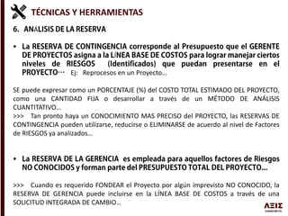 TÉCNICAS Y HERRAMIENTAS
Á

Í
Ej: Reprocesos en un Proyecto…
SE puede expresar como un PORCENTAJE (%) del COSTO TOTAL ESTIMADO DEL PROYECTO,
como una CANTIDAD FIJA o desarrollar a través de un MÉTODO DE ANÁLISIS
CUANTITATIVO…
>>> Tan pronto haya un CONOCIMIENTO MAS PRECISO del PROYECTO, las RESERVAS DE
CONTINGENCIA pueden utilizarse, reducirse o ELIMINARSE de acuerdo al nivel de Factores
de RIESGOS ya analizados…

>>> Cuando es requerido FONDEAR el Proyecto por algún imprevisto NO CONOCIDO, la
RESERVA DE GERENCIA puede incluirse en la LÍNEA BASE DE COSTOS a través de una
SOLICITUD INTEGRADA DE CAMBIO…
 
