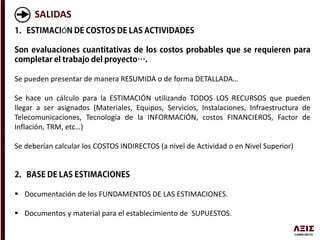 SALIDAS
Ó
Se pueden presentar de manera RESUMIDA o de forma DETALLADA…
Se hace un cálculo para la ESTIMACIÓN utilizando TODOS LOS RECURSOS que pueden
llegar a ser asignados (Materiales, Equipos, Servicios, Instalaciones, Infraestructura de
Telecomunicaciones, Tecnología de la INFORMACIÓN, costos FINANCIEROS, Factor de
Inflación, TRM, etc…)
Se deberían calcular los COSTOS INDIRECTOS (a nivel de Actividad o en Nivel Superior)
 Documentación de los FUNDAMENTOS DE LAS ESTIMACIONES.
 Documentos y material para el establecimiento de SUPUESTOS.
 