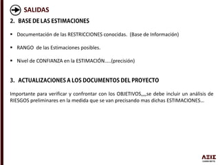 SALIDAS
 Documentación de las RESTRICCIONES conocidas. (Base de Información)
 RANGO de las Estimaciones posibles.
 Nivel de CONFIANZA en la ESTIMACIÓN…..(precisión)
Importante para verificar y confrontar con los OBJETIVOS,,,,se debe incluir un análisis de
RIESGOS preliminares en la medida que se van precisando mas dichas ESTIMACIONES…
 