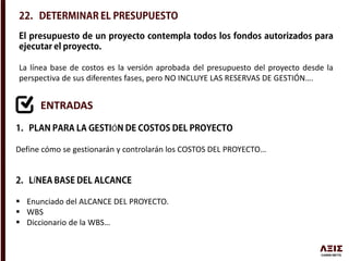 La línea base de costos es la versión aprobada del presupuesto del proyecto desde la
perspectiva de sus diferentes fases, pero NO INCLUYE LAS RESERVAS DE GESTIÓN….
ENTRADAS
Ó
Define cómo se gestionarán y controlarán los COSTOS DEL PROYECTO…
Í
 Enunciado del ALCANCE DEL PROYECTO.
 WBS
 Diccionario de la WBS…
 