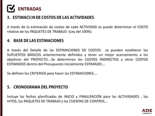 ENTRADAS
Ó
A través de la estimación de costos de cada ACTIVIDAD se puede determinar el COSTO
relativo de los PAQUETES DE TRABAJO (Ley del 100%)
A través del Detalle de las ESTIMACIONES DE COSTOS se pueden establecer los
SUPUESTOS BÁSICOS anteriormente definidos y tener un mejor acercamiento a los
objetivos del PROYECTO….Se determinan los COSTOS INDIRECTOS y otros COSTOS
ESTIMADOS dentro del Presupuesto inicialmente ESTIMADO….
Se definen los CRITERIOS para hacer las ESTIMACIONES….
Incluye las fechas planificadas de INICIO y FINALIZACIÓN para las ACTIVIDADES , los
HITOS, los PAQUETES DE TRABAJO y las CUENTAS DE CONTROL…
 