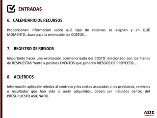 ENTRADAS
Proporcionan información sobre qué tipo de recursos se asignan y en QUÉ
MOMENTO…base para la estimación de COSTOS….
Importante hacer una estimación pormenorizada del COSTO relacionado con los Planes
de RESPUESTAS frente a posibles EVENTOS que generen RIESGOS DE PROYECTO….
Información aplicable relativa al contrato y los costos asociados a los productos, servicios
o resultados que han sido o serán adquiridos….deben ser incluidos dentro del
PRESUPUESTO ASIGNADO..
 