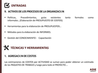ENTRADAS
Ó
 Políticas, Procedimientos, guías existentes tanto formales como
informales…(Elaboración de PRESUPUESTO DE COSTOS)
 Herramientas para la elaboración de PRESUPUESTOS…
 Métodos para la elaboración de INFORMES.
 Gestión del CONOCIMIENTO - Capacitación
TÉCNICAS Y HERRAMIENTAS
Ó
Las estimaciones de COSTOS por ACTIVIDAD se suman para poder obtener un estimado
de los PAQUETES DE TRABAJO y luego para todo el PROYECTO….
 