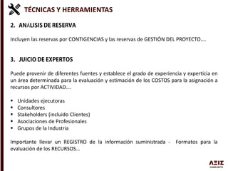 TÉCNICAS Y HERRAMIENTAS
Á
Incluyen las reservas por CONTIGENCIAS y las reservas de GESTIÓN DEL PROYECTO….
Puede provenir de diferentes fuentes y establece el grado de experiencia y experticia en
un área determinada para la evaluación y estimación de los COSTOS para la asignación a
recursos por ACTIVIDAD….
 Unidades ejecutoras
 Consultores
 Stakeholders (incluido Clientes)
 Asociaciones de Profesionales
 Grupos de la Industria
Importante llevar un REGISTRO de la información suministrada - Formatos para la
evaluación de los RECURSOS…
 