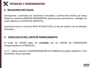 TÉCNICAS Y HERRAMIENTAS
Ó
Corresponde a estimados por parámetros vinculados a Estimaciones hechas por datos
históricos mediante MODELOS MATEMÁTICOS (estimaciones paramétricas, análogas) los
cuales definen los COSTOS DEL PROYECTO….
Importante tener en cuenta el NIVEL DE EXACTITUD y el tipo de relación con los Modelos
Estimados….
Ó Í
El Fondo de GASTOS debe ser conciliado con los LÍMITES DE FINANCIACIÓN
comprometidos en el PROYECTO…
>>>>> Podría necesitar la REPROGRAMACIÓN del TRABAJO para poder equilibrar la Tasa
de GASTOS (Flujo esperado)
 