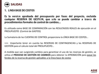 SALIDAS
Í
ó
Ó ó é
Es utilizada como BASE DE COMPARACIÓN con los RESULTADOS REALES de ejecución en el
PRESUPUESTO (Control de GASTOS)
La Sumatoria de las CUENTAS DE CONTROL proporciona la LÍNEA BASE DE COSTOS…
>>> Importante tener en cuenta las RESERVAS DE CONTINGENCIAS y las RESERVAS DE
GESTIÓN para el cálculo total del PRESUPUESTO…
A medida que van surgiendo cambios para garantizar el uso de las reservas de gestión, se
utiliza el PROCESO DE GESTIÓN DE CAMBIOS para obtener la APROBACIÓN para pasar los
fondos de la reserva de gestión aplicables a la línea base de costos
 