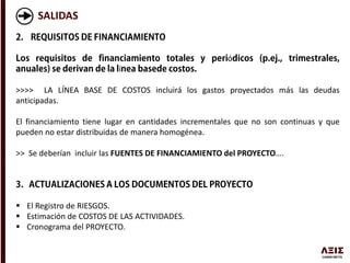 SALIDAS
ó
í
>>>> LA LÍNEA BASE DE COSTOS incluirá los gastos proyectados más las deudas
anticipadas.
El financiamiento tiene lugar en cantidades incrementales que no son continuas y que
pueden no estar distribuidas de manera homogénea.
>> Se deberían incluir las FUENTES DE FINANCIAMIENTO del PROYECTO….
 El Registro de RIESGOS.
 Estimación de COSTOS DE LAS ACTIVIDADES.
 Cronograma del PROYECTO.
 