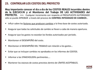 í í
Ó
>>> Cualquier incremento con respecto al PRESUPUESTO AUTORIZADO
sólo se puede APROBAR a través del proceso de CONTROL INTEGRADO DE CAMBIOS…
 Influir sobre los factores que producen cambios a la línea base de costos autorizada.
 Asegurar que todas las solicitudes de cambio se lleven a cabo de manera oportuna.
 Asegurar que los gastos no excedan los fondos autorizados por período.
 Monitorear el DESEMPEÑO del costo.
 Monitorear el DESEMPEÑO DEL TRABAJO con relación a los gastos…
 Evitar que se incluyan cambios no aprobados en los informes de COSTOS.
 Informar a los STAKEHOLDERs pertinentes….
 Mantener los excesos de costos previstos dentro de LÍMITES ACEPTABLES.
 