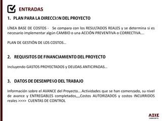ENTRADAS
Ó
LÍNEA BASE DE COSTOS - Se compara con los RESULTADOS REALES y se determina si es
necesario implementar algún CAMBIO o una ACCIÓN PREVENTIVA o CORRECTIVA….
PLAN DE GESTIÓN DE LOS COSTOS…
Incluyendo GASTOS PROYECTADOS y DEUDAS ANTICIPADAS…
Ñ
Información sobre el AVANCE del Proyecto….Actividades que se han comenzado, su nivel
de avance y ENTREGABLES completados,,,,Costos AUTORIZADOS y costos INCURRIDOS
reales >>>> CUENTAS DE CONTROL
 
