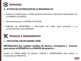 ENTRADAS
Ó
 Políticas, Procedimientos y GUÍAS existentes (formales e informales) relacionadas con
el CONTROL DE COSTOS…
 Herramientas para el CONTROL DE COSTOS.
 Métodos de MONITOREO e información útil sobre otros proyectos y su
comportamiento ante VARIABLES…
TÉCNICAS Y HERRAMIENTAS
Ó
Í
Ñ
Integra las LÍNEAS BASES de Alcance, COSTOS y CRONOGRAMA para evaluar el
desempeño del PROYECTO….
 