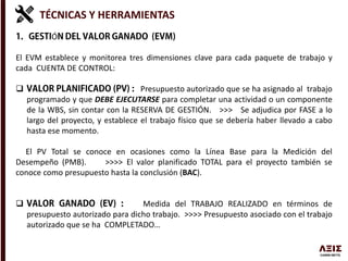 TÉCNICAS Y HERRAMIENTAS
Ó
El EVM establece y monitorea tres dimensiones clave para cada paquete de trabajo y
cada CUENTA DE CONTROL:
 Presupuesto autorizado que se ha asignado al trabajo
programado y que DEBE EJECUTARSE para completar una actividad o un componente
de la WBS, sin contar con la RESERVA DE GESTIÓN. >>> Se adjudica por FASE a lo
largo del proyecto, y establece el trabajo físico que se debería haber llevado a cabo
hasta ese momento.
El PV Total se conoce en ocasiones como la Línea Base para la Medición del
Desempeño (PMB). >>>> El valor planificado TOTAL para el proyecto también se
conoce como presupuesto hasta la conclusión (BAC).
 Medida del TRABAJO REALIZADO en términos de
presupuesto autorizado para dicho trabajo. >>>> Presupuesto asociado con el trabajo
autorizado que se ha COMPLETADO…
 