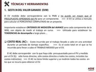 TÉCNICAS Y HERRAMIENTAS
Ó
El EV medido debe corresponderse con la PMB y no puede ser mayor que el
PRESUPUESTO APROBADO del PV para un componente. >>> El EV se utiliza a menudo
para calcular el PORCENTAJE COMPLETADO de un proyecto.
Importante establecer CRITERIOS DE MEDICIÓN del AVANCE para cada componente de la
WBS, con objeto de medir el trabajo en curso. >>> Utilizado para establecer las
TENDENCIAS de desempeño a largo plazo….
 Costo incurrido por el trabajo llevado a cabo en una actividad
durante un período de tiempo específico. >>> Es el costo total en el que se ha
incurrido para llevar a cabo el TRABAJO MEDIDO por el EV.
El AC debe corresponder con lo que haya sido presupuestado para el PV y medido
por el EV (Ej: sólo horas directas, sólo costos directos o todos los costos, incluidos los
costos indirectos). >>> El AC no tiene límite superior y se medirán todos los costos en
los que se incurra para obtener el EV.
 