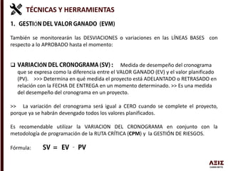 TÉCNICAS Y HERRAMIENTAS
Ó
También se monitorearán las DESVIACIONES o variaciones en las LÍNEAS BASES con
respecto a lo APROBADO hasta el momento:
 Ó Medida de desempeño del cronograma
que se expresa como la diferencia entre el VALOR GANADO (EV) y el valor planificado
(PV). >>> Determina en qué medida el proyecto está ADELANTADO o RETRASADO en
relación con la FECHA DE ENTREGA en un momento determinado. >> Es una medida
del desempeño del cronograma en un proyecto.
>> La variación del cronograma será igual a CERO cuando se complete el proyecto,
porque ya se habrán devengado todos los valores planificados.
Es recomendable utilizar la VARIACION DEL CRONOGRAMA en conjunto con la
metodología de programación de la RUTA CRÍTICA (CPM) y la GESTIÓN DE RIESGOS.
Fórmula:
 