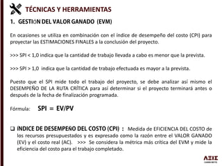 TÉCNICAS Y HERRAMIENTAS
Ó
En ocasiones se utiliza en combinación con el índice de desempeño del costo (CPI) para
proyectar las ESTIMACIONES FINALES a la conclusión del proyecto.
>>> SPI < 1,0 indica que la cantidad de trabajo llevada a cabo es menor que la prevista.
>>> SPI > 1,0 indica que la cantidad de trabajo efectuada es mayor a la prevista.
Puesto que el SPI mide todo el trabajo del proyecto, se debe analizar así mismo el
DESEMPEÑO DE LA RUTA CRÍTICA para así determinar si el proyecto terminará antes o
después de la fecha de finalización programada.
Fórmula:
 Í Ñ Medida de EFICIENCIA DEL COSTO de
los recursos presupuestados y es expresado como la razón entre el VALOR GANADO
(EV) y el costo real (AC). >>> Se considera la métrica más crítica del EVM y mide la
eficiencia del costo para el trabajo completado.
 
