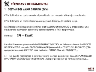 TÉCNICAS Y HERRAMIENTAS
Ó
CPI < 1,0 indica un costo superior al planificado con respecto al trabajo completado.
CPI > 1,0 indica un costo inferior con respecto al desempeño hasta la fecha.
Los índices son útiles para determinar el ESTADO DE UN PROYECTO y proporcionar una
base para la estimación del costo y del cronograma al final del proyecto.
Fórmula:
Para los Diferentes procesos de MONITOREO Y CONTROL se deben establecer los ÍNDICES
DE DESEMPEÑO tanto del CRONOGRAMA (SPI) como de los COSTOS DEL PROYECTO (CPI)
como elementos de CRITERIO para evaluar el ESTADO REAL del PROYECTO…
>> Se puede monitorear e informar sobre los tres parámetros (VALOR PLANIFICADO
(PV), VALOR GANADO (EV) y COSTO REAL (AC)) por períodos y de forma acumulativa….
 