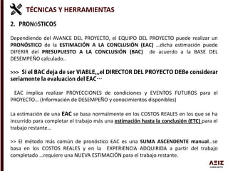 TÉCNICAS Y HERRAMIENTAS
Ó
Dependiendo del AVANCE DEL PROYECTO, el EQUIPO DEL PROYECTO puede realizar un
PRONÓSTICO de la ESTIMACIÓN A LA CONCLUSIÓN (EAC) …dicha estimación puede
DIFERIR del PRESUPUESTO A LA CONCLUSIÓN (BAC) de acuerdo a la BASE DEL
DESEMPEÑO calculado..
>>>
ó
EAC implica realizar PROYECCIONES de condiciones y EVENTOS FUTUROS para el
PROYECTO… (Información de DESEMPEÑO y conocimientos disponibles)
La estimación de una EAC se basa normalmente en los COSTOS REALES en los que se ha
incurrido para completar el trabajo más una estimación hasta la conclusión (ETC) para el
trabajo restante…
>> El método más común de pronóstico EAC es una SUMA ASCENDENTE manual…se
basa en los COSTOS REALES y en la EXPERIENCIA ADQUIRIDA a partir del trabajo
completado …requiere una NUEVA ESTIMACIÓN para el trabajo restante.
 