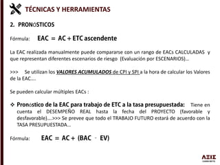 TÉCNICAS Y HERRAMIENTAS
Ó
Fórmula:
La EAC realizada manualmente puede compararse con un rango de EACs CALCULADAS y
que representan diferentes escenarios de riesgo (Evaluación por ESCENARIOS)…
>>> Se utilizan los VALORES ACUMULADOS de CPI y SPI a la hora de calcular los Valores
de la EAC….
Se pueden calcular múltiples EACs :
 ó Tiene en
cuenta el DESEMPEÑO REAL hasta la fecha del PROYECTO (favorable y
desfavorable)….>>> Se prevee que todo el TRABAJO FUTURO estará de acuerdo con la
TASA PRESUPUESTADA…
Fórmula:
 