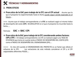 TÉCNICAS Y HERRAMIENTAS
Ó
 ó : Asume que lo
que el proyecto ha experimentado hasta la fecha puede seguir siendo esperado en el
futuro…
>>>> Asume que el trabajo correspondiente a la ETC se realizará según el mismo índice
de desempeño del costo (CPI) ACUMULATIVO en el que el proyecto ha incurrido hasta la
fecha…..
Fórmula:
 ó
El trabajo correspondiente a la ETC se realizará según una TASA DE
EFICIENCIA que toma en cuenta tanto el ÍNDICE DE DESEMPEÑO DEL COSTO (CPI)
como el ÍNDICE DE DESEMPEÑO DEL CRONOGRAMA (SPI)….
>>>>> Es más útil cuando el CRONOGRAMA DEL PROYECTO es un factor que afecta el
esfuerzo de la ETC. Las variaciones de este método consideran el CPI y el SPI
asignándoles diferentes PESOS….
 