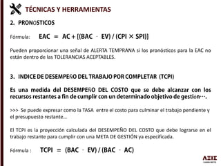 TÉCNICAS Y HERRAMIENTAS
Ó
Fórmula:
Pueden proporcionar una señal de ALERTA TEMPRANA si los pronósticos para la EAC no
están dentro de las TOLERANCIAS ACEPTABLES.
Ñ
Ñ
ó
>>> Se puede expresar como la TASA entre el costo para culminar el trabajo pendiente y
el presupuesto restante…
El TCPI es la proyección calculada del DESEMPEÑO DEL COSTO que debe lograrse en el
trabajo restante para cumplir con una META DE GESTIÓN ya especificada.
Fórmula :
 