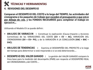 TÉCNICAS Y HERRAMIENTAS
Ñ
Ñ
á
é
ó
Utilizando el Modelo EV se puede definir:
 Á Ó Constituye la explicación (Causa-Impacto y Acciones
Correctivas) de las VARIACIONES DEL COSTO (CV = EV – AC), VARIACIÓN DEL
CRONOGRAMA (SV = EV– PV), y de la VARIACIÓN A LA CONCLUSIÓN (VAC = BAC –
EAC).
 Á Examina el DESEMPEÑO DEL PROYECTO a lo largo
del tiempo para determinar si está mejorando o si se está deteriorando….
 Ñ La gestión del VALOR GANADO compara la
línea base para la medición del desempeño (PMB) con respecto al DESEMPEÑO REAL
del CRONOGRAMA y del COSTO….
 