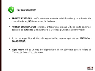 Tips para el Exámen
 PROJECT EXPEDITER, actúa como un asistente administrativo y coordinador de
comunicaciones, NO tiene poder de decisión.
 PROJECT COORDINATOR, similar al anterior excepto que SÍ tiene cierto poder de
decisión, de autoridad y de reportar a la Gerencia (Funcional y de Proyecto).
 Si no se especifica el tipo de organización, asumir que es de MATRICIAL
BALANCEADA.
 Tight Matrix no es un tipo de organización, es un concepto que se refiere al
“Cuarto de Guerra” o colocation …
 