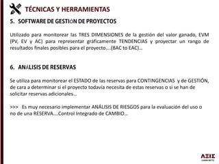 TÉCNICAS Y HERRAMIENTAS
Ó
Utilizado para monitorear las TRES DIMENSIONES de la gestión del valor ganado, EVM
(PV, EV y AC) para representar gráficamente TENDENCIAS y proyectar un rango de
resultados finales posibles para el proyecto….(BAC to EAC)…
Á
Se utiliza para monitorear el ESTADO de las reservas para CONTINGENCIAS y de GESTIÓN,
de cara a determinar si el proyecto todavía necesita de estas reservas o si se han de
solicitar reservas adicionales…
>>> Es muy necesario implementar ANÁLISIS DE RIESGOS para la evaluación del uso o
no de una RESERVA….Control Integrado de CAMBIO…
 