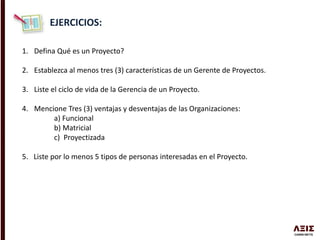 EJERCICIOS:
1. Defina Qué es un Proyecto?
2. Establezca al menos tres (3) características de un Gerente de Proyectos.
3. Liste el ciclo de vida de la Gerencia de un Proyecto.
4. Mencione Tres (3) ventajas y desventajas de las Organizaciones:
a) Funcional
b) Matricial
c) Proyectizada
5. Liste por lo menos 5 tipos de personas interesadas en el Proyecto.
 