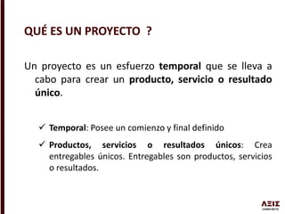 Un proyecto es un esfuerzo temporal que se lleva a
cabo para crear un producto, servicio o resultado
único.
 Temporal: Posee un comienzo y final definido
 Productos, servicios o resultados únicos: Crea
entregables únicos. Entregables son productos, servicios
o resultados.
QUÉ ES UN PROYECTO ?
 