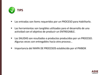 TIPS
 Las entradas son ítems requeridos por un PROCESO para Habilitarlo.
 Las herramientas son tangibles utilizados para el desarrollo de una
actividad con el objetivo de producir un ENTREGABLE.
 Las SALIDAS son resultados o productos producidos por un PROCESO.
Algunas veces son entregables hacia otro proceso…
 Importancia del MAPA DE PROCESOS establecido por el PMBOK
 