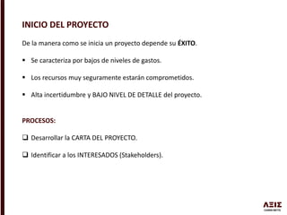 INICIO DEL PROYECTO
De la manera como se inicia un proyecto depende su ÉXITO.
 Se caracteriza por bajos de niveles de gastos.
 Los recursos muy seguramente estarán comprometidos.
 Alta incertidumbre y BAJO NIVEL DE DETALLE del proyecto.
PROCESOS:
 Desarrollar la CARTA DEL PROYECTO.
 Identificar a los INTERESADOS (Stakeholders).
 