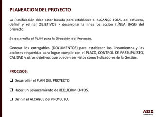 PLANEACION DEL PROYECTO
La Planificación debe estar basada para establecer el ALCANCE TOTAL del esfuerzo,
definir y refinar OBJETIVOS y desarrollar la línea de acción (LÍNEA BASE) del
proyecto.
Se desarrolla el PLAN para la Dirección del Proyecto.
Generar los entregables (DOCUMENTOS) para establecer los lineamientos y las
acciones requeridas para lograr cumplir con el PLAZO, CONTROL DE PRESUPUESTO,
CALIDAD y otros objetivos que pueden ser vistos como Indicadores de la Gestión.
PROCESOS:
 Desarrollar el PLAN DEL PROYECTO.
 Hacer un Levantamiento de REQUERIMIENTOS.
 Definir el ALCANCE del PROYECTO.
 