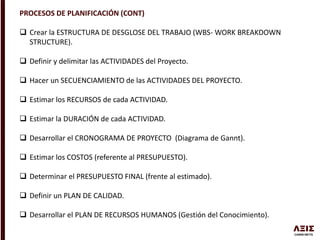 PROCESOS DE PLANIFICACIÓN (CONT)
 Crear la ESTRUCTURA DE DESGLOSE DEL TRABAJO (WBS- WORK BREAKDOWN
STRUCTURE).
 Definir y delimitar las ACTIVIDADES del Proyecto.
 Hacer un SECUENCIAMIENTO de las ACTIVIDADES DEL PROYECTO.
 Estimar los RECURSOS de cada ACTIVIDAD.
 Estimar la DURACIÓN de cada ACTIVIDAD.
 Desarrollar el CRONOGRAMA DE PROYECTO (Diagrama de Gannt).
 Estimar los COSTOS (referente al PRESUPUESTO).
 Determinar el PRESUPUESTO FINAL (frente al estimado).
 Definir un PLAN DE CALIDAD.
 Desarrollar el PLAN DE RECURSOS HUMANOS (Gestión del Conocimiento).
 