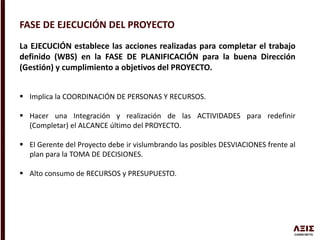 FASE DE EJECUCIÓN DEL PROYECTO
La EJECUCIÓN establece las acciones realizadas para completar el trabajo
definido (WBS) en la FASE DE PLANIFICACIÓN para la buena Dirección
(Gestión) y cumplimiento a objetivos del PROYECTO.
 Implica la COORDINACIÓN DE PERSONAS Y RECURSOS.
 Hacer una Integración y realización de las ACTIVIDADES para redefinir
(Completar) el ALCANCE último del PROYECTO.
 El Gerente del Proyecto debe ir vislumbrando las posibles DESVIACIONES frente al
plan para la TOMA DE DECISIONES.
 Alto consumo de RECURSOS y PRESUPUESTO.
 