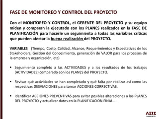 FASE DE MONITOREO Y CONTROL DEL PROYECTO
Con el MONITOREO Y CONTROL, el GERENTE DEL PROYECTO y su equipo
miden y comparan la ejecutado con los PLANES realizados en la FASE DE
PLANIFICACIÓN para hacerle un seguimiento a todas las variables críticas
que pueden afectar la buena realización del PROYECTO.
VARIABLES (Tiempo, Costo, Calidad, Alcance, Requerimientos y Espectativas de los
Stakeholders, Gestión del Conocimiento, generación de VALOR para los procesos de
la empresa y organización, etc)
 Seguimiento completo a las ACTIVIDADES y a los resultados de los trabajos
(ACTIVIDADES) comparado con los PLANES del PROYECTO.
 Revisar qué actividades se han completado y qué falta por realizar así como las
respectivas DESVIACIONES para tomar ACCIONES CORRECTIVAS.
 Identificar ACCIONES PREVENTIVAS para evitar posibles alteraciones a los PLANES
DEL PROYECTO y actualizar datos en la PLANIFICACION FINAL….
 