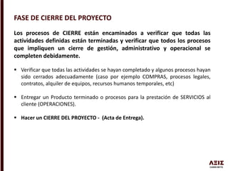 FASE DE CIERRE DEL PROYECTO
Los procesos de CIERRE están encaminados a verificar que todas las
actividades definidas están terminadas y verificar que todos los procesos
que impliquen un cierre de gestión, administrativo y operacional se
completen debidamente.
 Verificar que todas las actividades se hayan completado y algunos procesos hayan
sido cerrados adecuadamente (caso por ejemplo COMPRAS, procesos legales,
contratos, alquiler de equipos, recursos humanos temporales, etc)
 Entregar un Producto terminado o procesos para la prestación de SERVICIOS al
cliente (OPERACIONES).
 Hacer un CIERRE DEL PROYECTO - (Acta de Entrega).
 