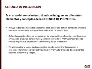 GERENCIA DE INTEGRACIÓN
Es el área del conocimiento donde se integran los diferentes
elementos y conceptos de la GERENCIA DE PROYECTOS.
 Incluye todas las actividades necesarias para identificar, definir, combinar, unificar y
coordinar los distintos procesos de la GERENCIA DE PROYECTOS.
 Define las características en los procesos de integración, unificación, coordinación y
articulación cruciales para cumplir y concluir con éxito el PROYECTO cumpliendo
con los requisitos y expectativas del cliente y de los interesados.
 Permite analizar y tomar decisiones sobre dónde concentrar los recursos y
esfuerzos durante el ciclo de actividades del PROYECTO tratando de anticipar los
posibles problemas y riesgos.
 