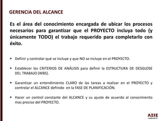 GERENCIA DEL ALCANCE
Es el área del conocimiento encargada de ubicar los procesos
necesarios para garantizar que el PROYECTO incluya todo (y
únicamente TODO) el trabajo requerido para completarlo con
éxito.
 Definir y controlar qué se incluye y que NO se incluye en el PROYECTO.
 Establecer los CRITERIOS DE ANÁLISIS para definir la ESTRUCTURA DE DESGLOSE
DEL TRABAJO (WBS).
 Garantizar un entendimiento CLARO de las tareas a realizar en el PROYECTO y
controlar el ALCANCE definido en la FASE DE PLANIFICACIÓN.
 Hacer un control constante del ALCANCE y su ajuste de acuerdo al conocimiento
mas preciso del PROYECTO.
 