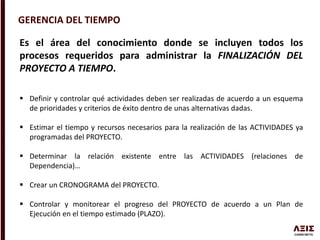 GERENCIA DEL TIEMPO
Es el área del conocimiento donde se incluyen todos los
procesos requeridos para administrar la FINALIZACIÓN DEL
PROYECTO A TIEMPO.
 Definir y controlar qué actividades deben ser realizadas de acuerdo a un esquema
de prioridades y criterios de éxito dentro de unas alternativas dadas.
 Estimar el tiempo y recursos necesarios para la realización de las ACTIVIDADES ya
programadas del PROYECTO.
 Determinar la relación existente entre las ACTIVIDADES (relaciones de
Dependencia)…
 Crear un CRONOGRAMA del PROYECTO.
 Controlar y monitorear el progreso del PROYECTO de acuerdo a un Plan de
Ejecución en el tiempo estimado (PLAZO).
 
