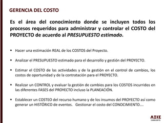GERENCIA DEL COSTO
Es el área del conocimiento donde se incluyen todos los
procesos requeridos para administrar y controlar el COSTO del
PROYECTO de acuerdo al PRESUPUESTO estimado.
 Hacer una estimación REAL de los COSTOS del Proyecto.
 Analizar el PRESUPUESTO estimado para el desarrollo y gestión del PROYECTO.
 Estimar el COSTO de las actividades y de la gestión en el control de cambios, los
costos de oportunidad y de la contratación para el PROYECTO.
 Realizar un CONTROL y evaluar la gestión de cambios para los COSTOS incurridos en
las diferentes FASES del PROYECTO incluso la PLANEACIÓN.
 Establecer un COSTEO del recurso humano y de los insumos del PROYECTO así como
generar un HISTÓRICO de eventos. Gestionar el costo del CONOCIMIENTO….
 